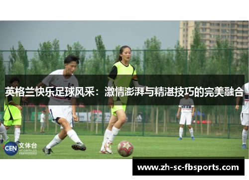 英格兰快乐足球风采:激情澎湃与精湛技巧的完美融合 英格兰快乐足球风采:激情澎湃与精湛技巧的完美融合