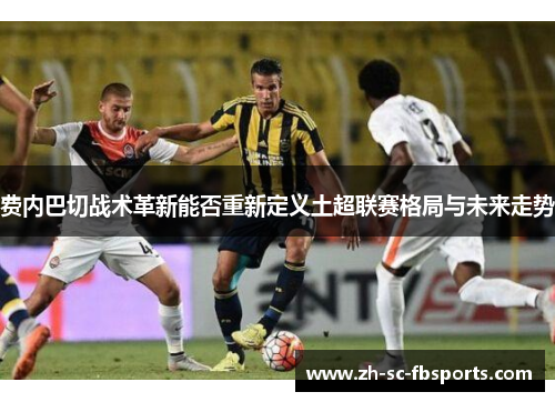 费内巴切战术革新能否重新定义土超联赛格局与未来走势