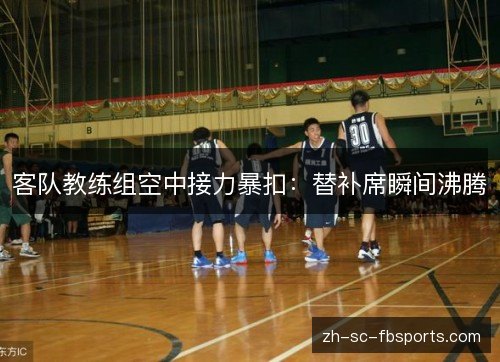 客队教练组空中接力暴扣：替补席瞬间沸腾